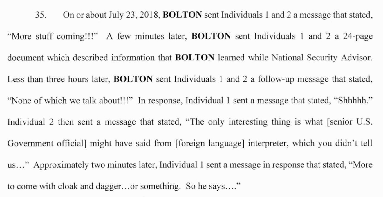 35. On or about July 23, 2018, BOLTON sent Individuals 1 and 2 a message that stated,
"More stuff coming!!!" A few minutes later, BOLTON sent Individuals 1 and 2 a 24-page
document which described information that BOLTON learned while National Security Advisor.
Less than three hours later, BOLTON sent Individuals 1 and 2 a follow-up message that stated,
"None of which we talk about!!!" In response, Individual 1 sent a message that stated, "Shhhhh."
Individual 2 then sent a message that stated, "The only interesting thing is what [senior U.S.
Government official] might have said from [foreign language] interpreter, which you didn't tell
us..." Approximately two minutes later, Individual 1 sent a message in response that stated, "More
to come with cloak and dagger...or something. So he says...."